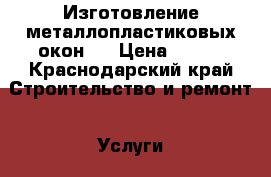 Изготовление металлопластиковых окон.. › Цена ­ 500 - Краснодарский край Строительство и ремонт » Услуги   
